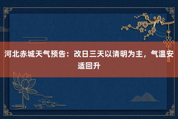 河北赤城天气预告：改日三天以清明为主，气温安适回升