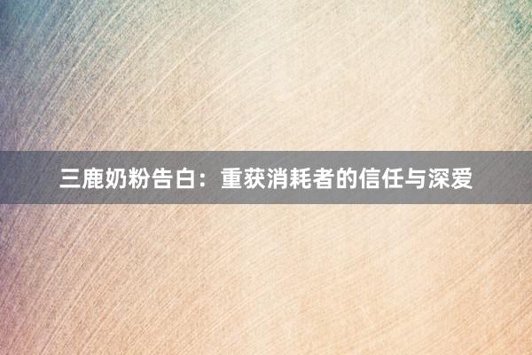 三鹿奶粉告白：重获消耗者的信任与深爱